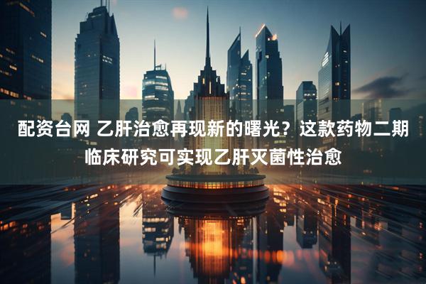 配资台网 乙肝治愈再现新的曙光？这款药物二期临床研究可实现乙肝灭菌性治愈