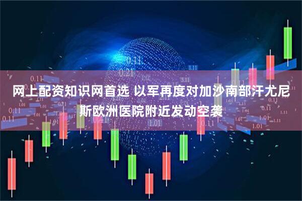 网上配资知识网首选 以军再度对加沙南部汗尤尼斯欧洲医院附近发动空袭