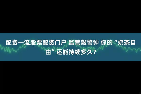配资一流股票配资门户 监管敲警钟 你的“奶茶自由”还能持续多久？