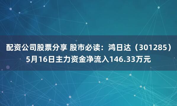 配资公司股票分享 股市必读：鸿日达（301285）5月16日主力资金净流入146.33万元