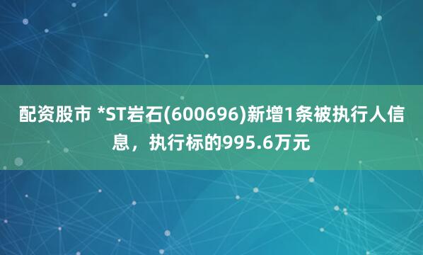 配资股市 *ST岩石(600696)新增1条被执行人信息，执行标的995.6万元