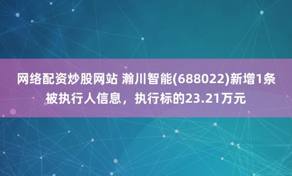 网络配资炒股网站 瀚川智能(688022)新增1条被执行人信息，执行标的23.21万元