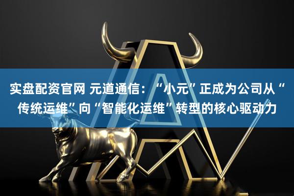 实盘配资官网 元道通信：“小元”正成为公司从“传统运维”向“智能化运维”转型的核心驱动力