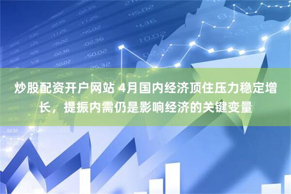 炒股配资开户网站 4月国内经济顶住压力稳定增长，提振内需仍是影响经济的关键变量