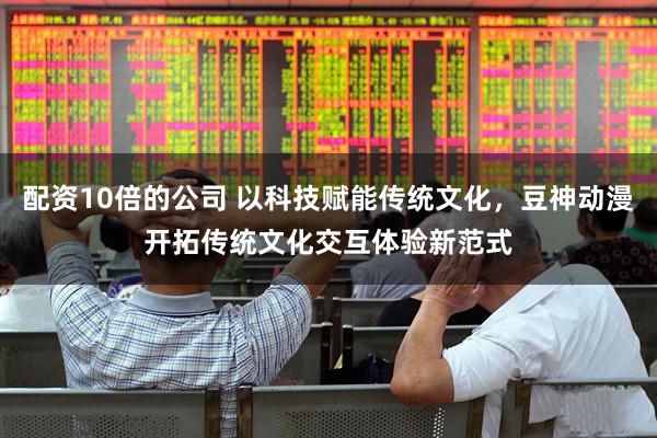 配资10倍的公司 以科技赋能传统文化，豆神动漫开拓传统文化交互体验新范式