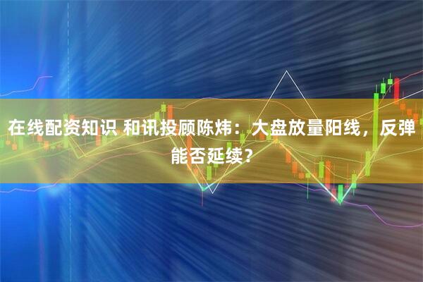 在线配资知识 和讯投顾陈炜：大盘放量阳线，反弹能否延续？