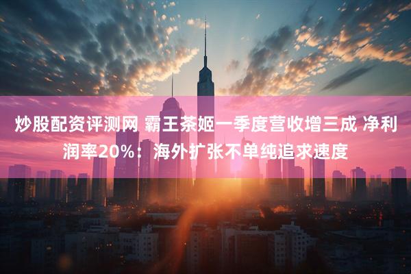 炒股配资评测网 霸王茶姬一季度营收增三成 净利润率20%：海外扩张不单纯追求速度