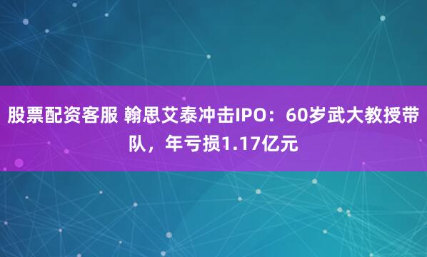 股票配资客服 翰思艾泰冲击IPO：60岁武大教授带队，年亏损1.17亿元