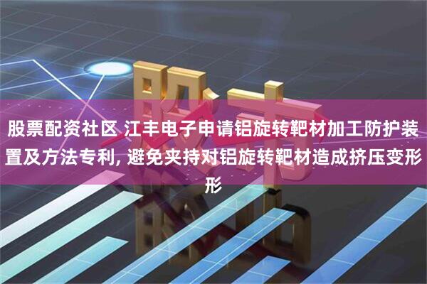 股票配资社区 江丰电子申请铝旋转靶材加工防护装置及方法专利, 避免夹持对铝旋转靶材造成挤压变形