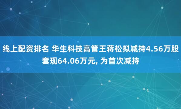 线上配资排名 华生科技高管王蒋松拟减持4.56万股套现64.06万元, 为首次减持