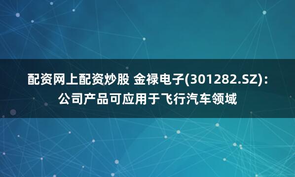 配资网上配资炒股 金禄电子(301282.SZ)：公司产品可应用于飞行汽车领域