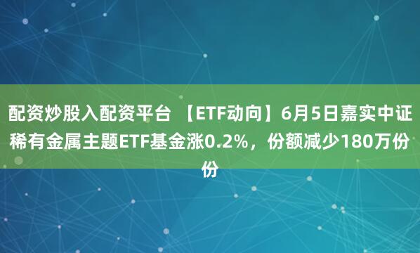 配资炒股入配资平台 【ETF动向】6月5日嘉实中证稀有金属主题ETF基金涨0.2%，份额减少180万份