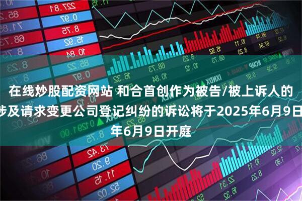 在线炒股配资网站 和合首创作为被告/被上诉人的1起涉及请求变更公司登记纠纷的诉讼将于2025年6月9日开庭
