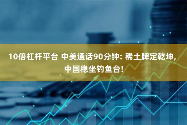 10倍杠杆平台 中美通话90分钟: 稀土牌定乾坤, 中国稳坐钓鱼台!