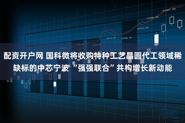 配资开户网 国科微将收购特种工艺晶圆代工领域稀缺标的中芯宁波 “强强联合”共构增长新动能