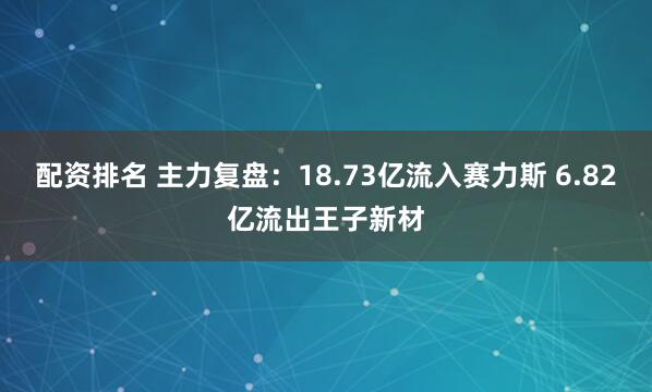 配资排名 主力复盘：18.73亿流入赛力斯 6.82亿流出王子新材