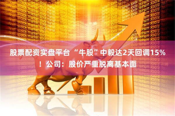 股票配资实盘平台 “牛股”中毅达2天回调15%！公司：股价严重脱离基本面