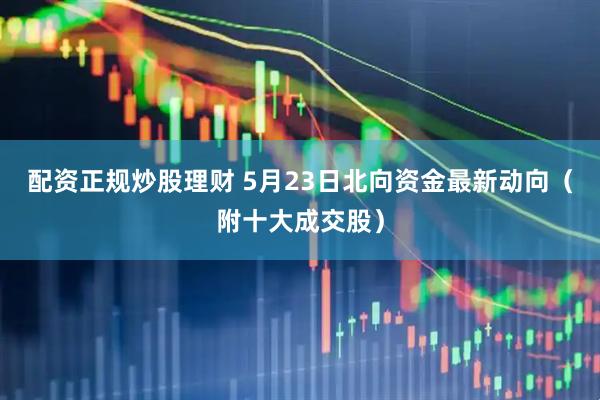 配资正规炒股理财 5月23日北向资金最新动向（附十大成交股）