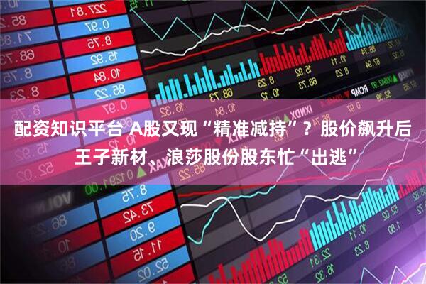 配资知识平台 A股又现“精准减持”？股价飙升后 王子新材、浪莎股份股东忙“出逃”