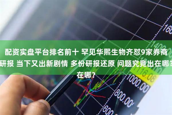 配资实盘平台排名前十 罕见华熙生物齐怼9家券商研报 当下又出新剧情 多份研报还原 问题究竟出在哪？