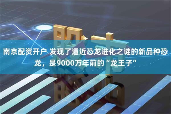 南京配资开户 发现了逼近恐龙进化之谜的新品种恐龙，是9000万年前的“龙王子”