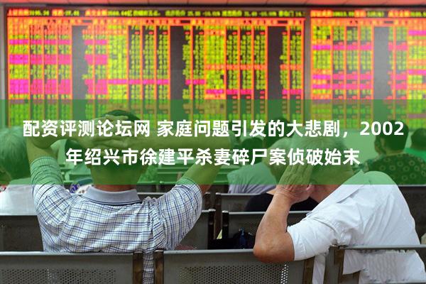 配资评测论坛网 家庭问题引发的大悲剧，2002年绍兴市徐建平杀妻碎尸案侦破始末