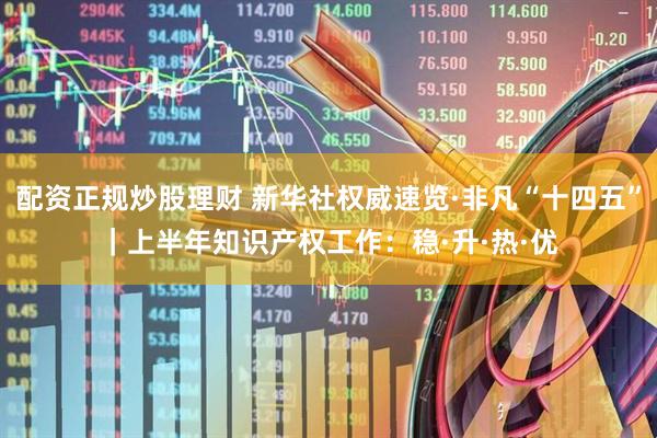 配资正规炒股理财 新华社权威速览·非凡“十四五”｜上半年知识产权工作：稳·升·热·优