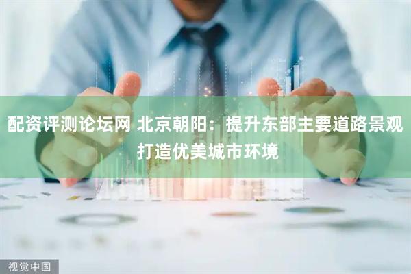 配资评测论坛网 北京朝阳：提升东部主要道路景观 打造优美城市环境