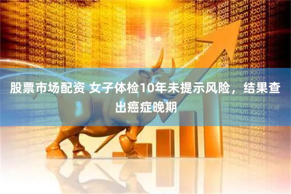 股票市场配资 女子体检10年未提示风险，结果查出癌症晚期