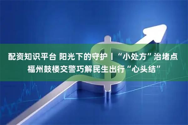 配资知识平台 阳光下的守护丨“小处方”治堵点 福州鼓楼交警巧解民生出行“心头结”