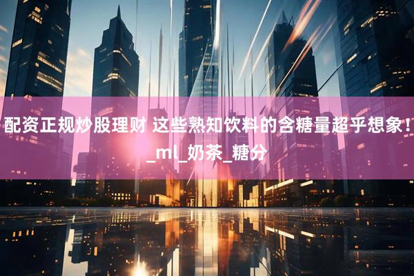 配资正规炒股理财 这些熟知饮料的含糖量超乎想象！_ml_奶茶_糖分