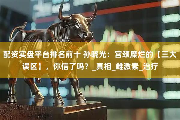 配资实盘平台排名前十 孙晓光：宫颈糜烂的【三大误区】，你信了吗？_真相_雌激素_治疗