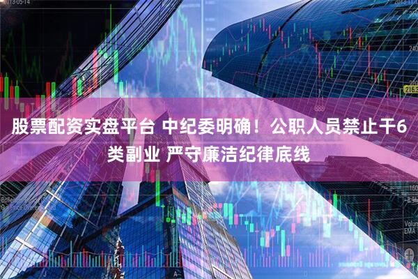 股票配资实盘平台 中纪委明确！公职人员禁止干6类副业 严守廉洁纪律底线