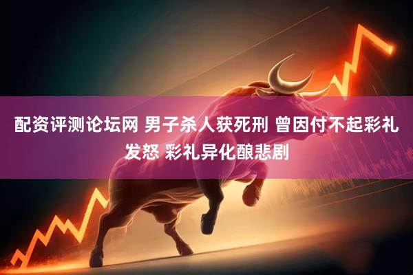 配资评测论坛网 男子杀人获死刑 曾因付不起彩礼发怒 彩礼异化酿悲剧