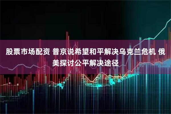 股票市场配资 普京说希望和平解决乌克兰危机 俄美探讨公平解决途径