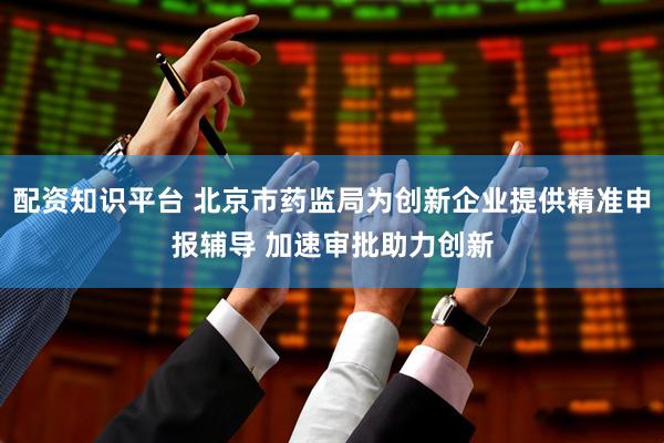 配资知识平台 北京市药监局为创新企业提供精准申报辅导 加速审批助力创新