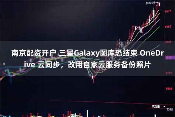 南京配资开户 三星Galaxy图库恐结束 OneDrive 云同步，改用自家云服务备份照片