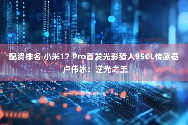 配资排名 小米17 Pro首发光影猎人950L传感器 卢伟冰：逆光之王
