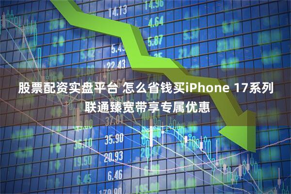 股票配资实盘平台 怎么省钱买iPhone 17系列 联通臻宽带享专属优惠