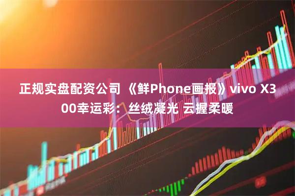 正规实盘配资公司 《鲜Phone画报》vivo X300幸运彩：丝绒凝光 云握柔暖