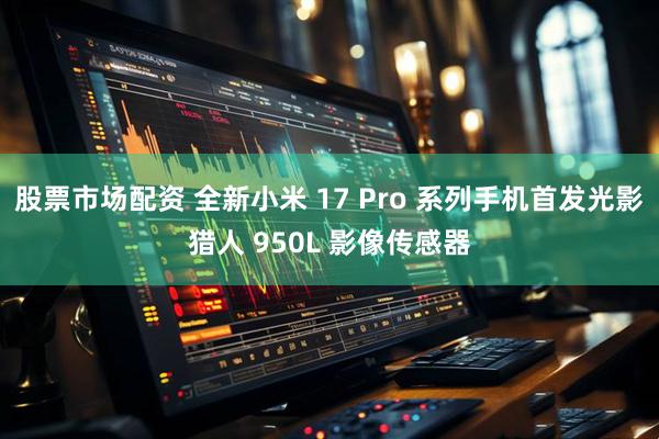 股票市场配资 全新小米 17 Pro 系列手机首发光影猎人 950L 影像传感器