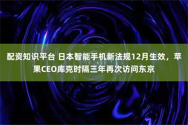 配资知识平台 日本智能手机新法规12月生效，苹果CEO库克时隔三年再次访问东京