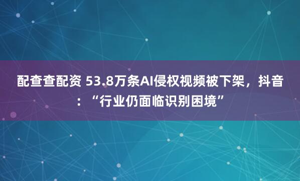 配查查配资 53.8万条AI侵权视频被下架，抖音：“行业仍面临识别困境”