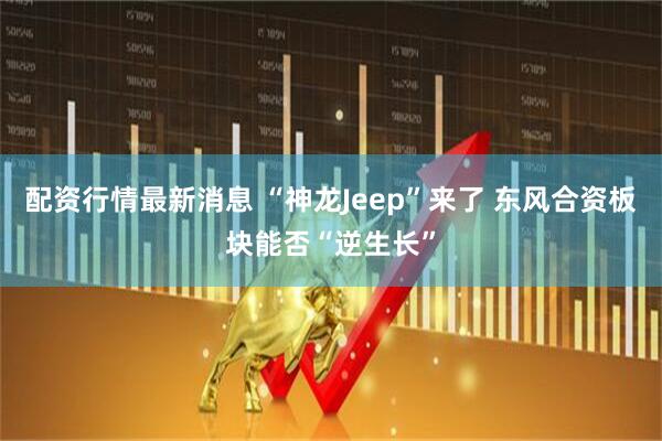 配资行情最新消息 “神龙Jeep”来了 东风合资板块能否“逆生长”