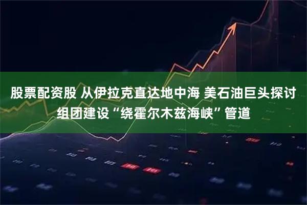 股票配资股 从伊拉克直达地中海 美石油巨头探讨组团建设“绕霍尔木兹海峡”管道