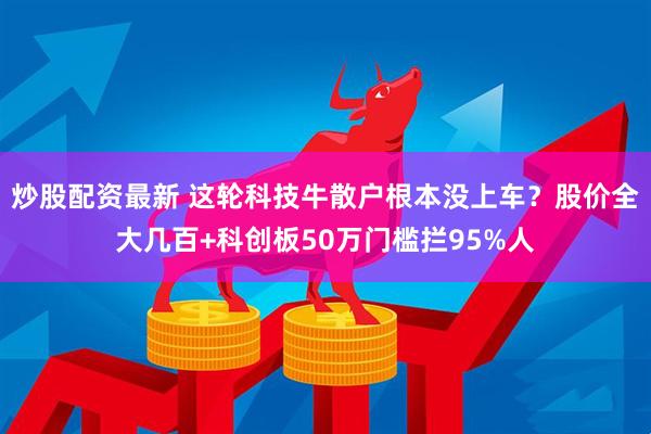 炒股配资最新 这轮科技牛散户根本没上车？股价全大几百+科创板50万门槛拦95%人