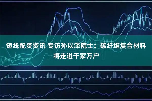 短线配资资讯 专访孙以泽院士：碳纤维复合材料将走进千家万户