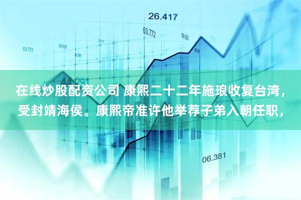 在线炒股配资公司 康熙二十二年施琅收复台湾，受封靖海侯。康熙帝准许他举荐子弟入朝任职，