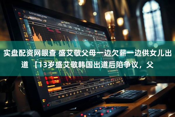 实盘配资网眼查 盛艾敬父母一边欠薪一边供女儿出道 【13岁盛艾敬韩国出道后陷争议，父