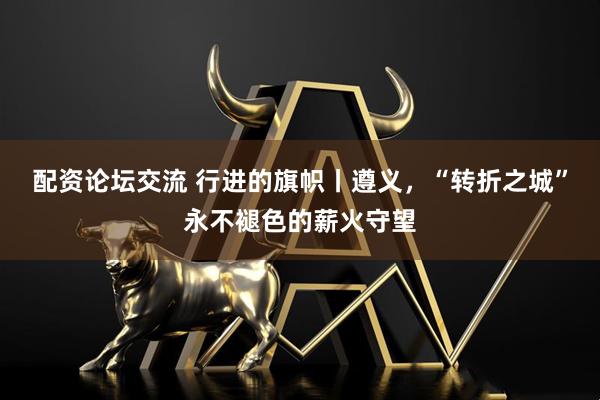 配资论坛交流 行进的旗帜丨遵义，“转折之城”永不褪色的薪火守望